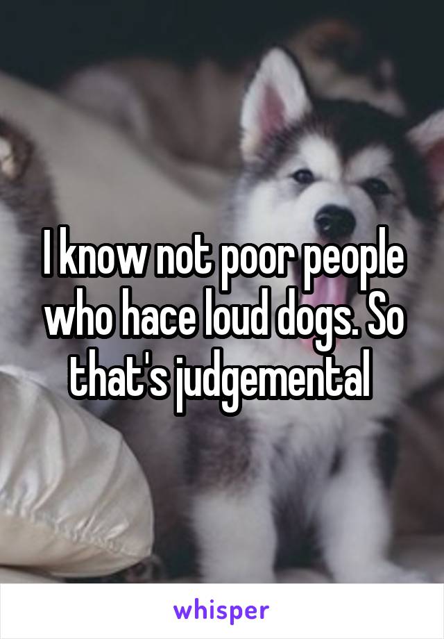 I know not poor people who hace loud dogs. So that's judgemental 