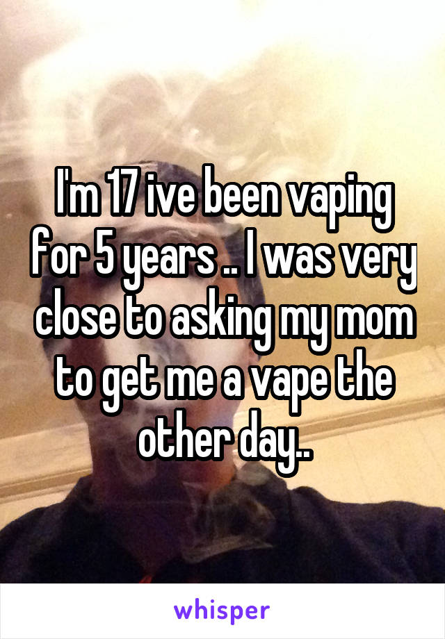 I'm 17 ive been vaping for 5 years .. I was very close to asking my mom to get me a vape the other day..