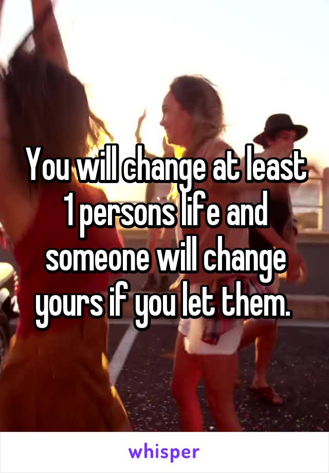 You will change at least 1 persons life and someone will change yours if you let them. 
