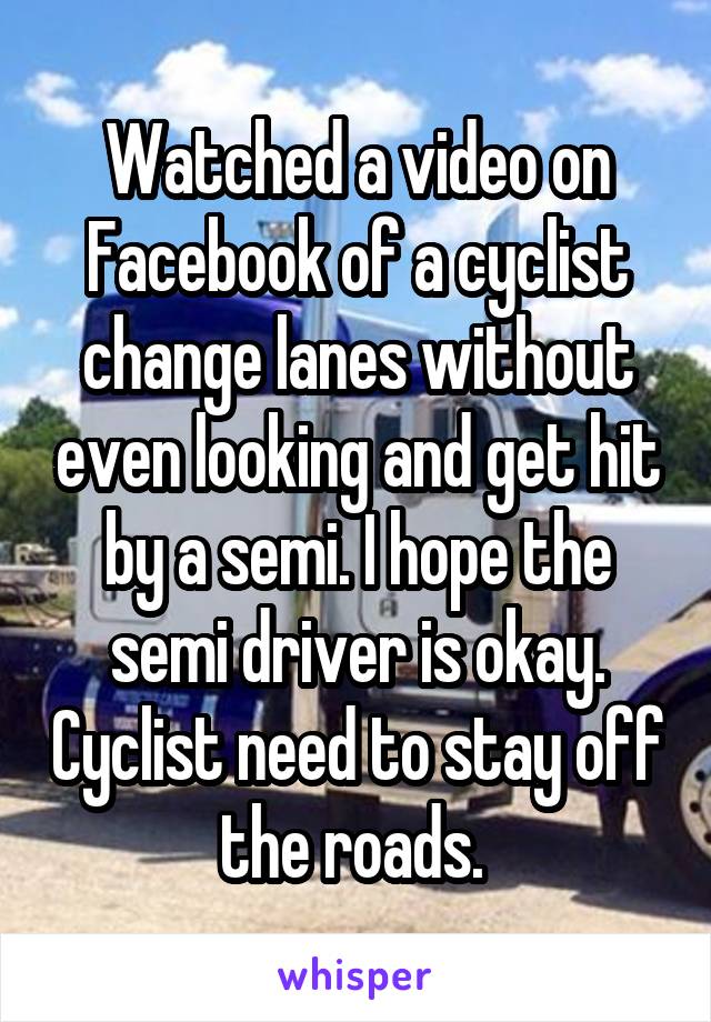 Watched a video on Facebook of a cyclist change lanes without even looking and get hit by a semi. I hope the semi driver is okay. Cyclist need to stay off the roads. 