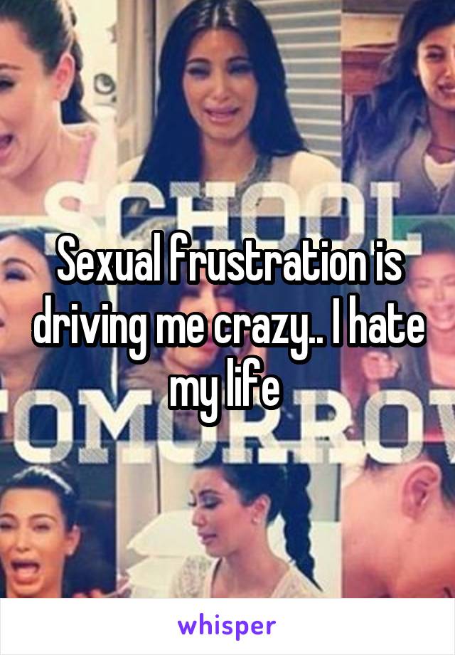 Sexual frustration is driving me crazy.. I hate my life 