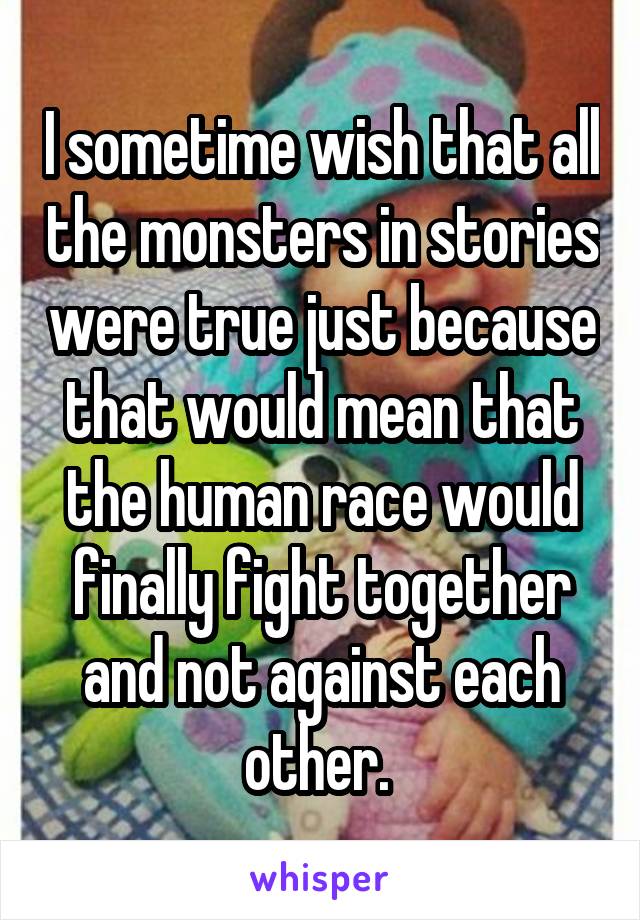 I sometime wish that all the monsters in stories were true just because that would mean that the human race would finally fight together and not against each other. 