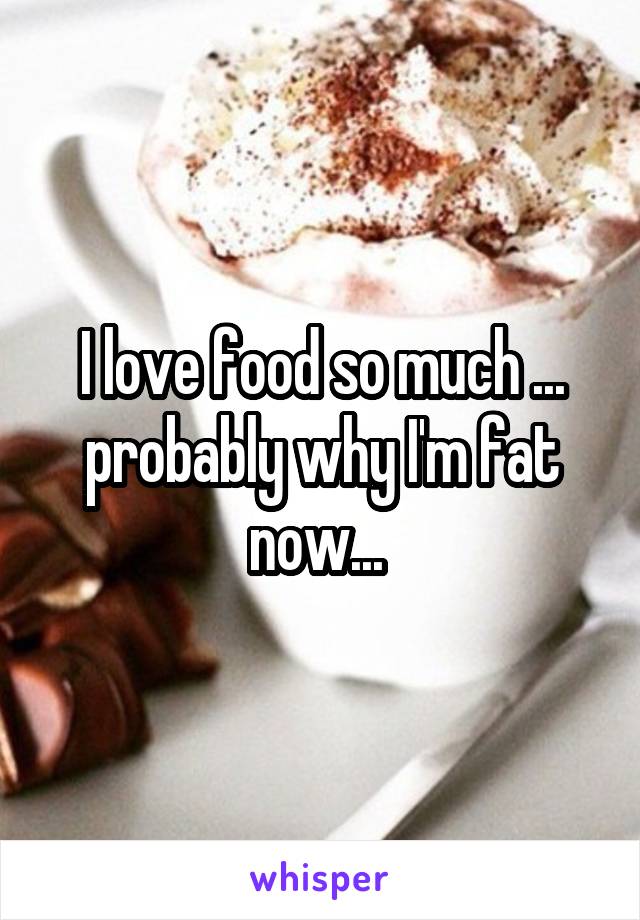 I love food so much ... probably why I'm fat now... 