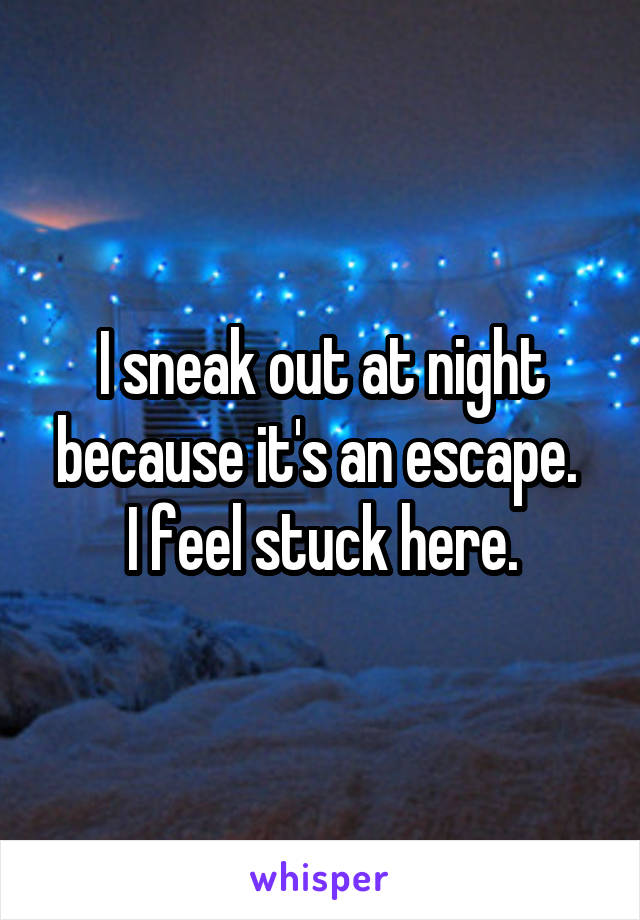 I sneak out at night because it's an escape. 
I feel stuck here.