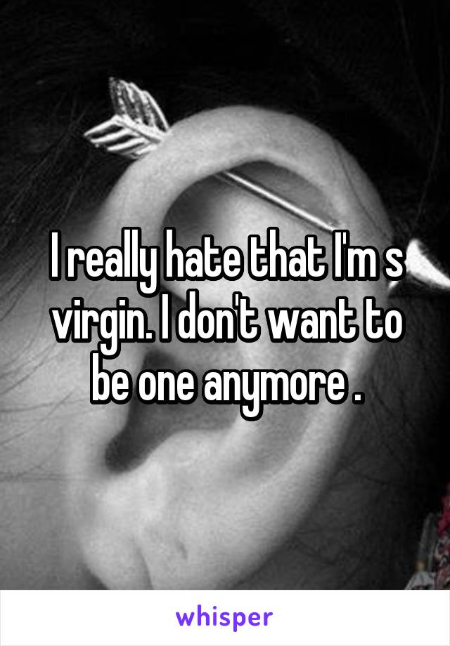 I really hate that I'm s virgin. I don't want to be one anymore .