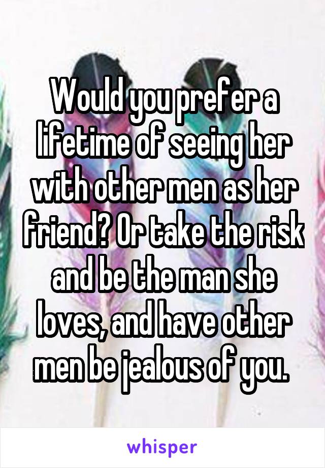 Would you prefer a lifetime of seeing her with other men as her friend? Or take the risk and be the man she loves, and have other men be jealous of you. 