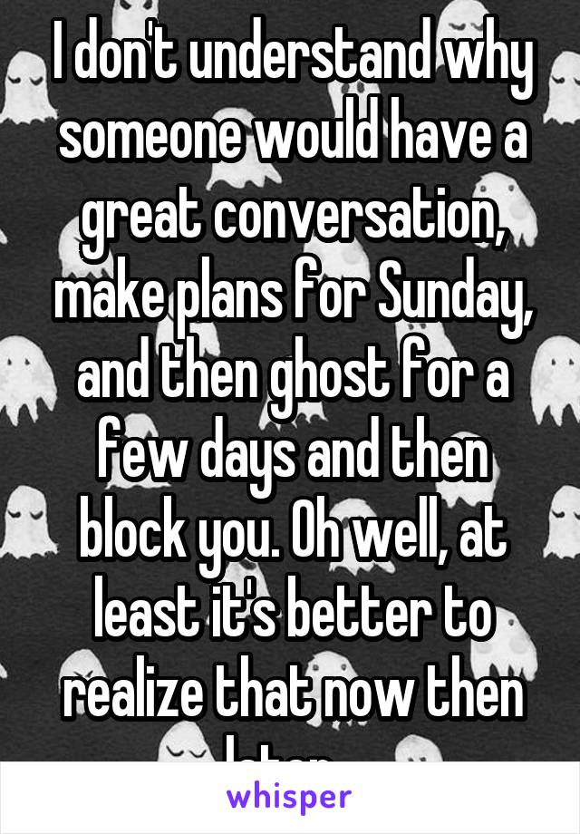 I don't understand why someone would have a great conversation, make plans for Sunday, and then ghost for a few days and then block you. Oh well, at least it's better to realize that now then later...