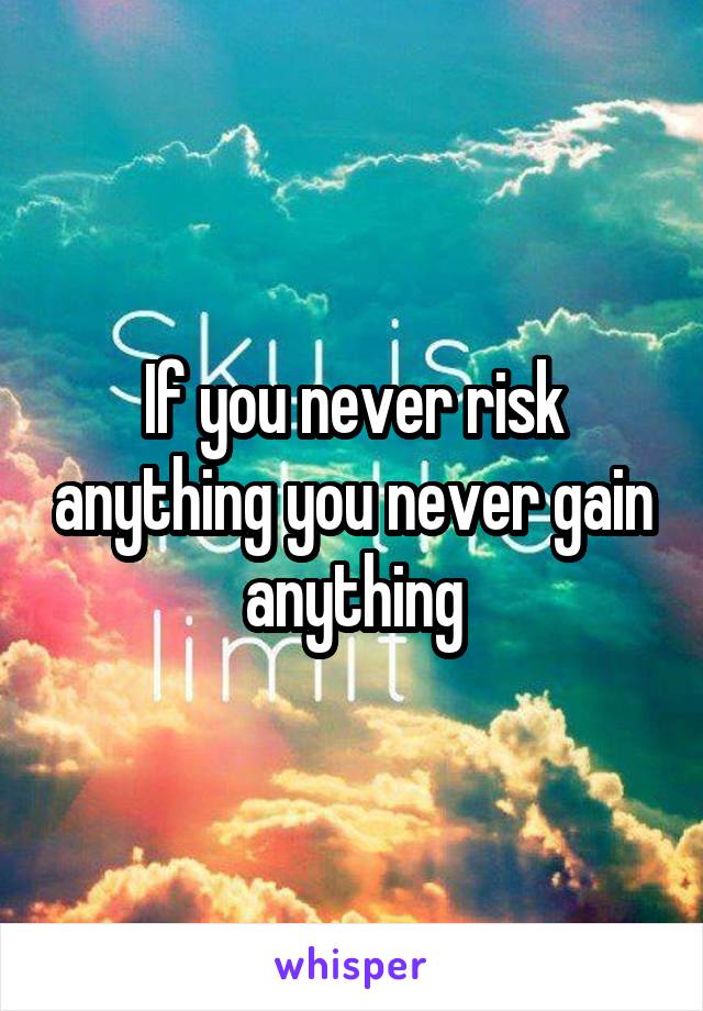 If you never risk anything you never gain anything