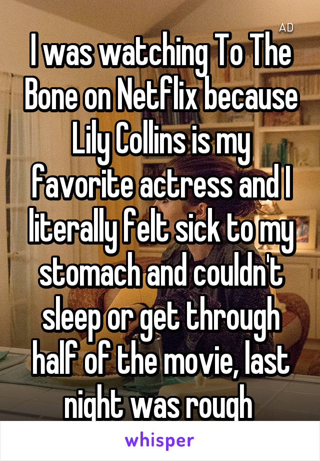 I was watching To The Bone on Netflix because Lily Collins is my favorite actress and I literally felt sick to my stomach and couldn't sleep or get through half of the movie, last night was rough 