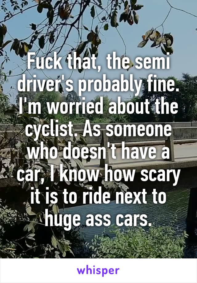 Fuck that, the semi driver's probably fine. I'm worried about the cyclist. As someone who doesn't have a car, I know how scary it is to ride next to huge ass cars.
