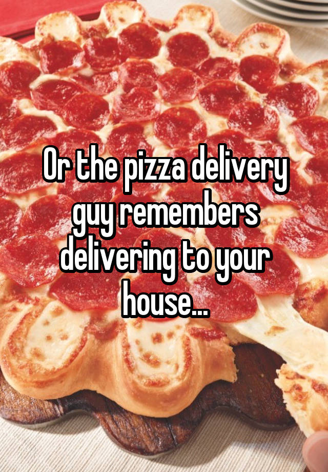 Or The Pizza Delivery Guy Remembers Delivering To Your House 