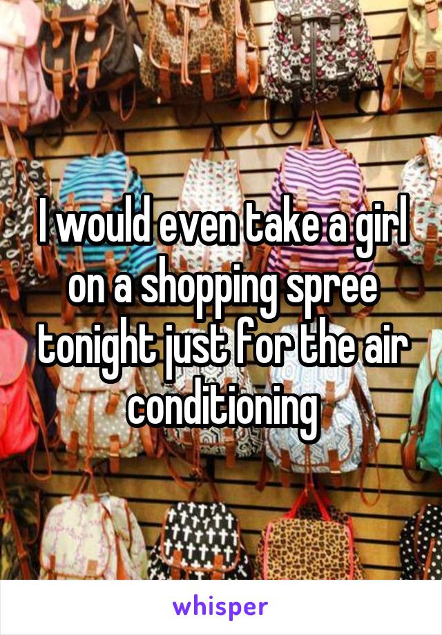 I would even take a girl on a shopping spree tonight just for the air conditioning