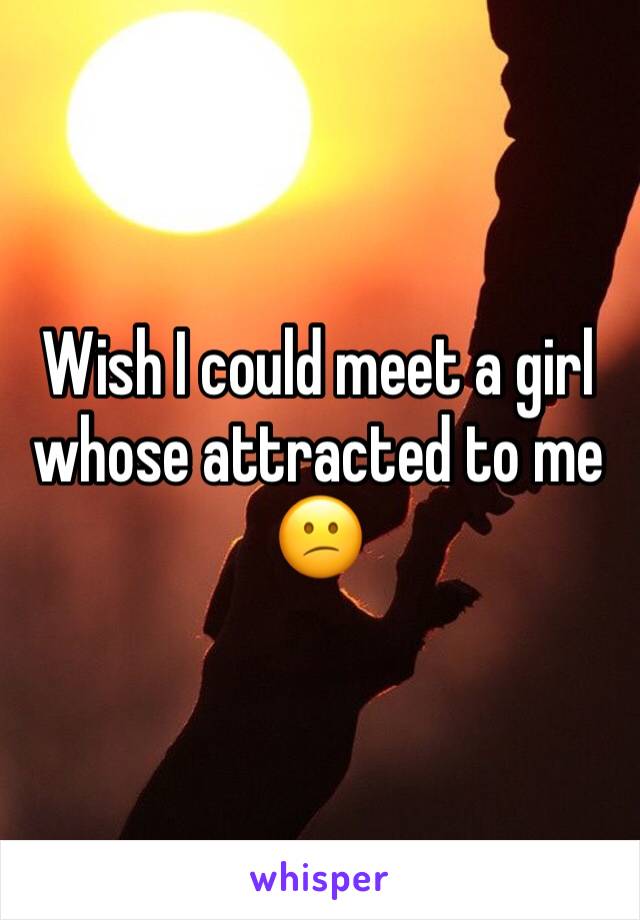 Wish I could meet a girl whose attracted to me 😕