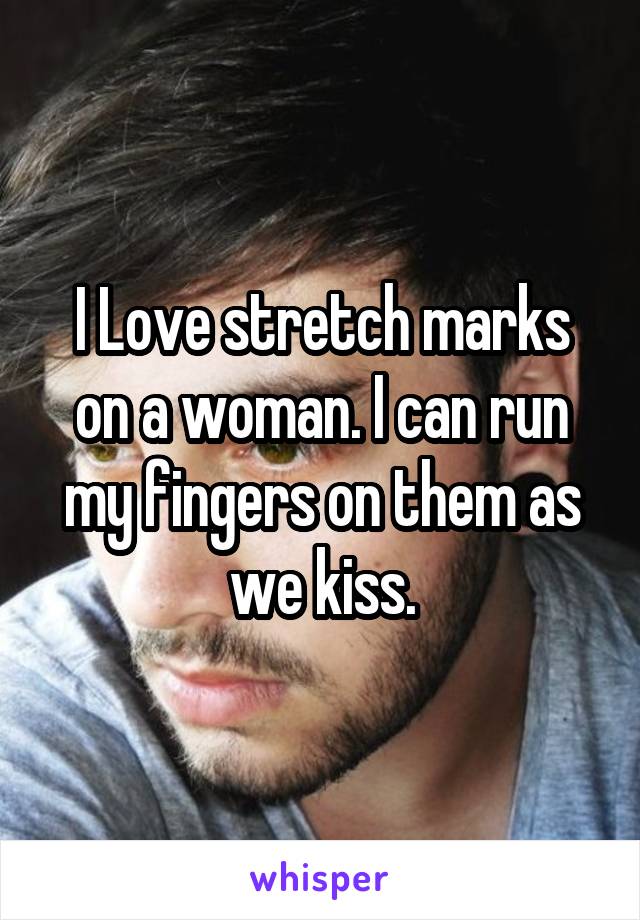 I Love stretch marks on a woman. I can run my fingers on them as we kiss.