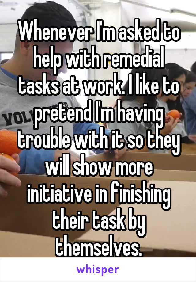 Whenever I'm asked to help with remedial tasks at work. I like to pretend I'm having trouble with it so they will show more initiative in finishing their task by themselves.