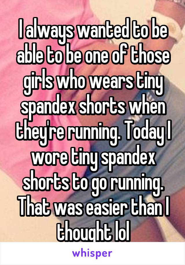 I always wanted to be able to be one of those girls who wears tiny spandex shorts when they're running. Today I wore tiny spandex shorts to go running. That was easier than I thought lol