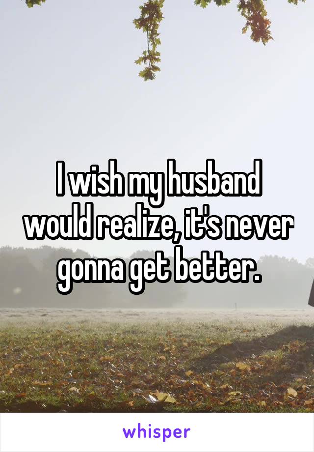 I wish my husband would realize, it's never gonna get better.