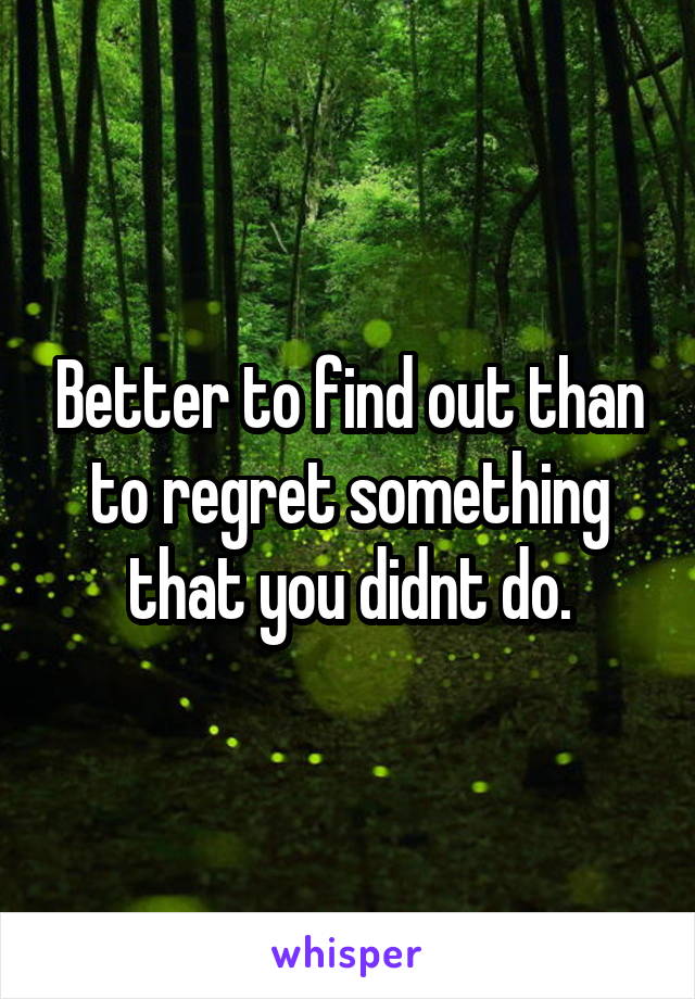 Better to find out than to regret something that you didnt do.