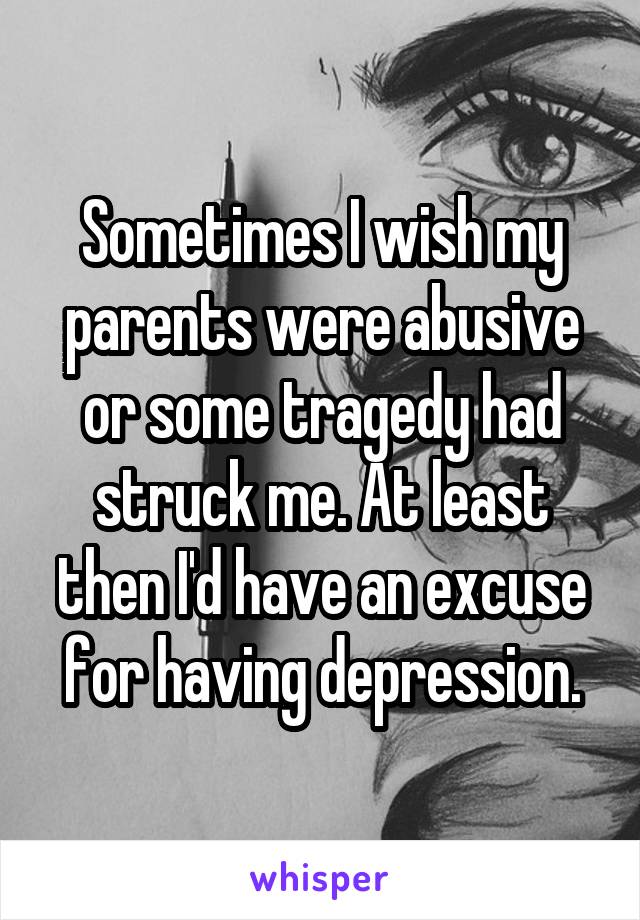 Sometimes I wish my parents were abusive or some tragedy had struck me. At least then I'd have an excuse for having depression.