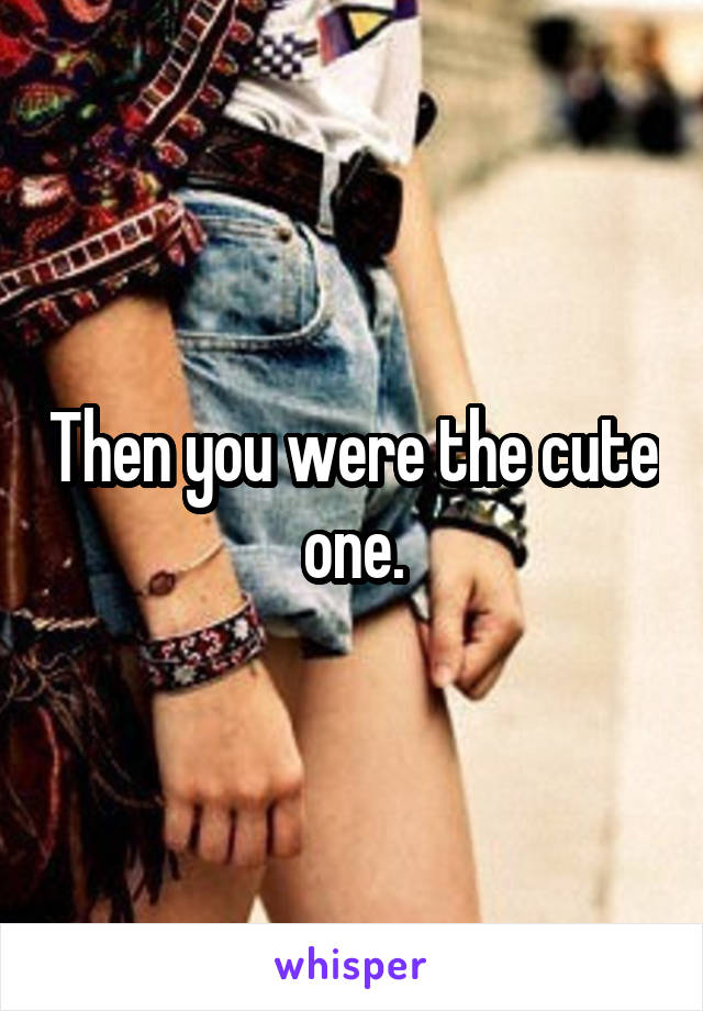 Then you were the cute one.