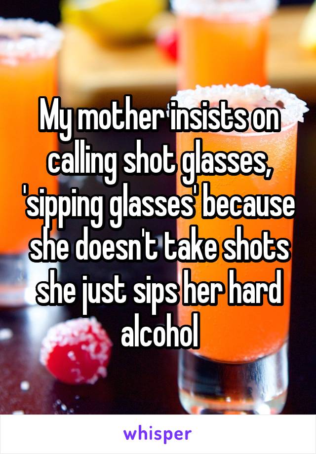 My mother insists on calling shot glasses, 'sipping glasses' because she doesn't take shots she just sips her hard alcohol