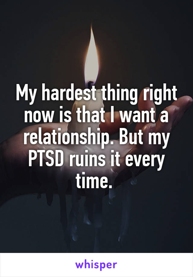 My hardest thing right now is that I want a relationship. But my PTSD ruins it every time. 