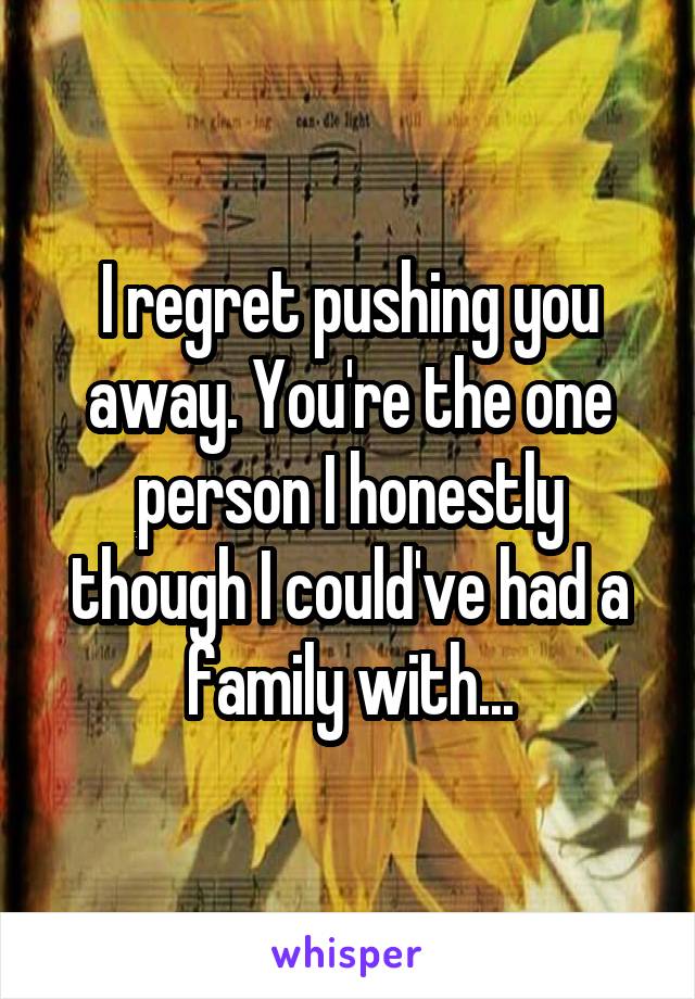 I regret pushing you away. You're the one person I honestly though I could've had a family with...