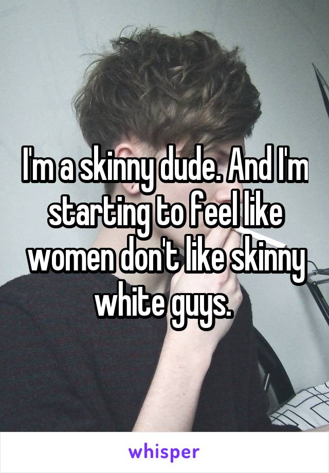 I'm a skinny dude. And I'm starting to feel like women don't like skinny white guys. 