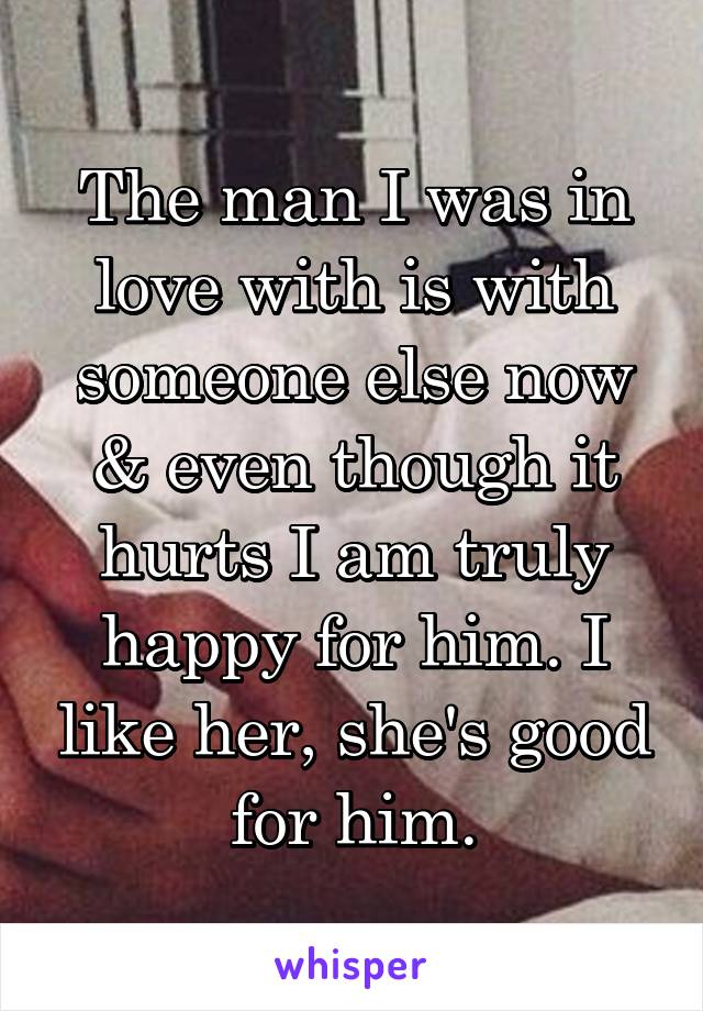 The man I was in love with is with someone else now & even though it hurts I am truly happy for him. I like her, she's good for him.