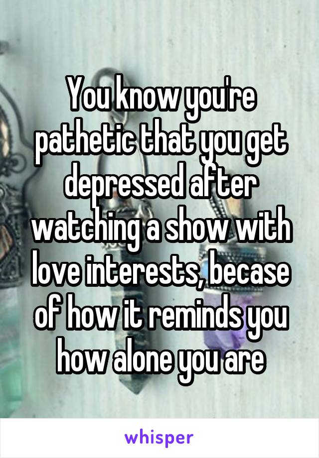 You know you're pathetic that you get depressed after watching a show with love interests, becase of how it reminds you how alone you are