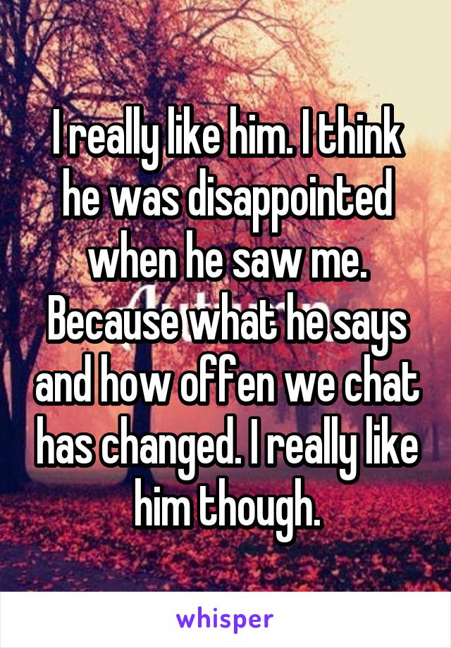 I really like him. I think he was disappointed when he saw me. Because what he says and how offen we chat has changed. I really like him though.