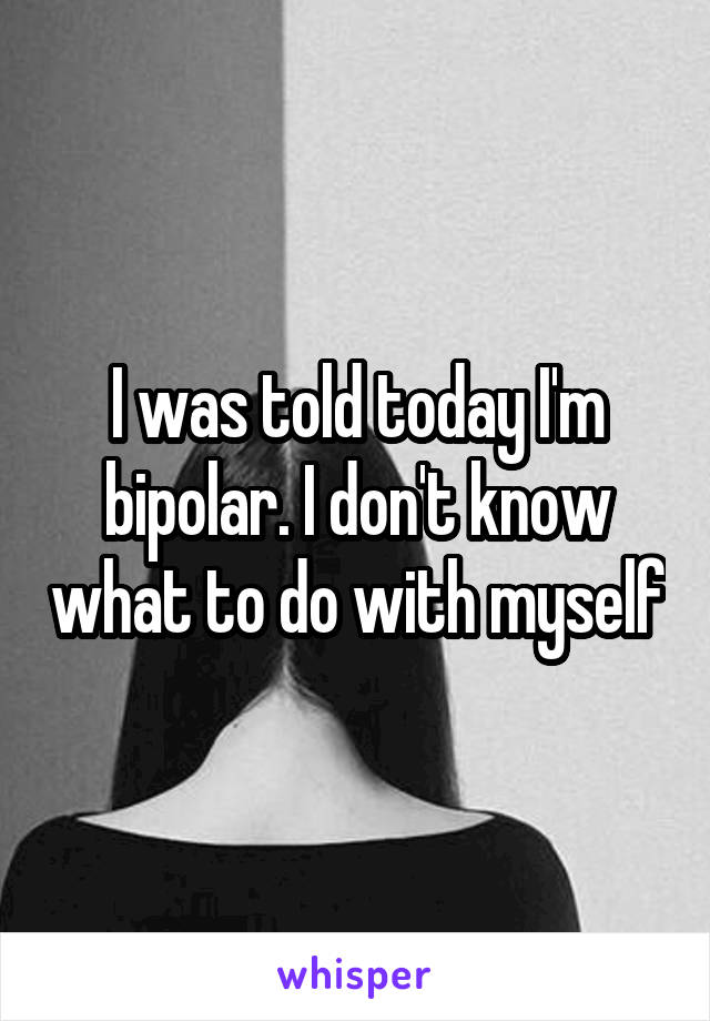 I was told today I'm bipolar. I don't know what to do with myself