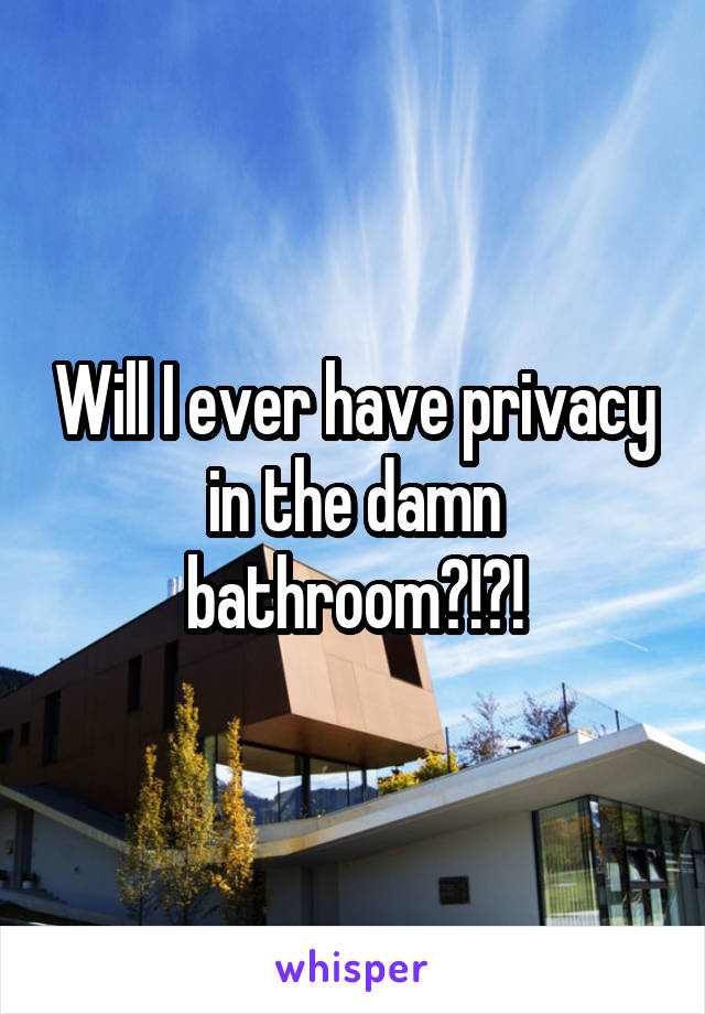 Will I ever have privacy in the damn bathroom?!?!