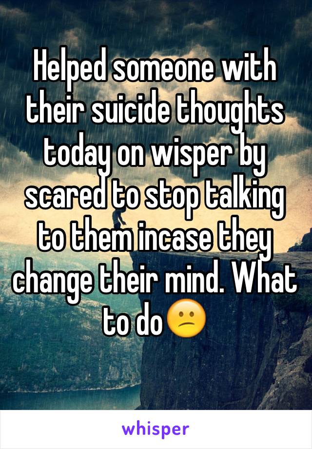 Helped someone with their suicide thoughts today on wisper by scared to stop talking to them incase they change their mind. What to do😕