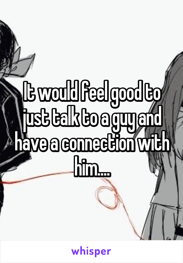 It would feel good to just talk to a guy and have a connection with him....