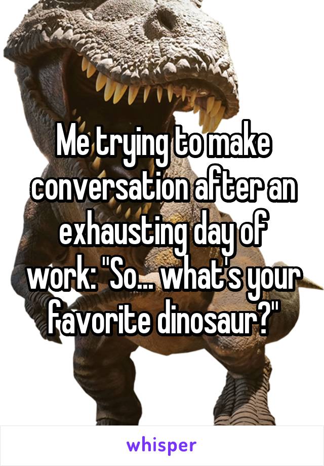 Me trying to make conversation after an exhausting day of work: "So... what's your favorite dinosaur?"