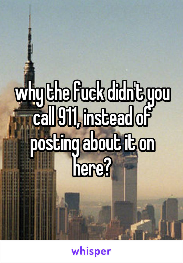 why the fuck didn't you call 911, instead of posting about it on here?