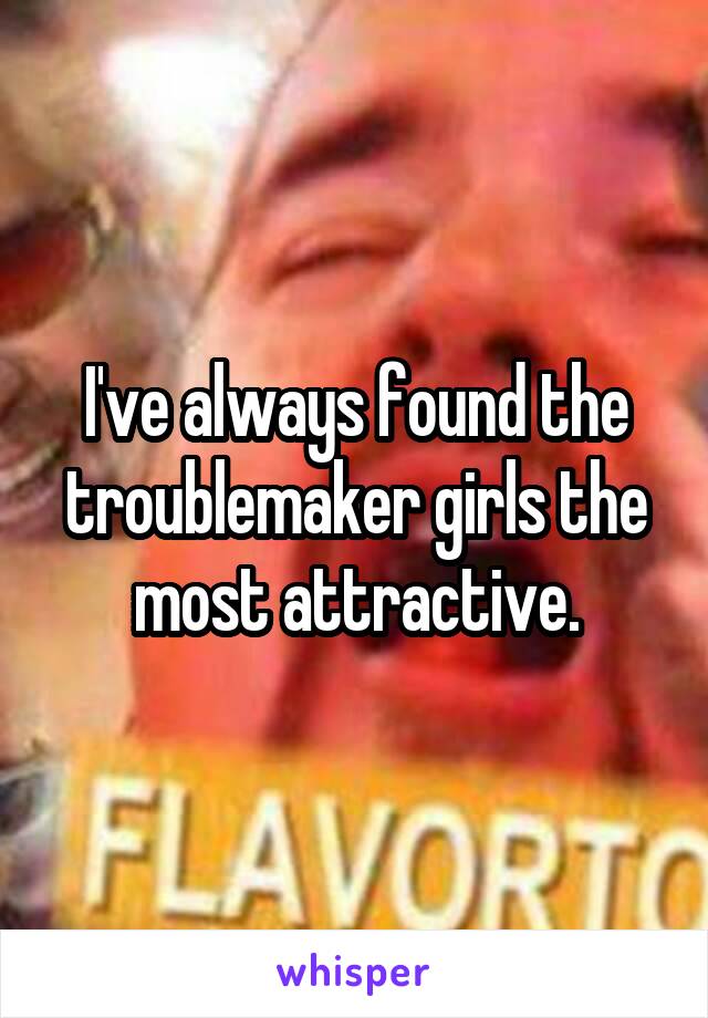 I've always found the troublemaker girls the most attractive.