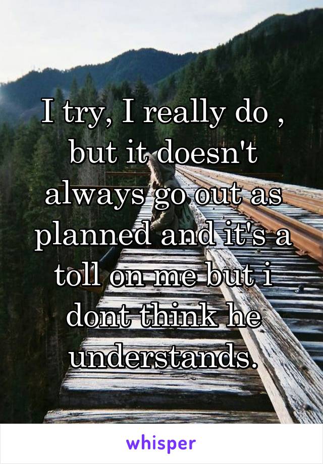 I try, I really do , but it doesn't always go out as planned and it's a toll on me but i dont think he understands.