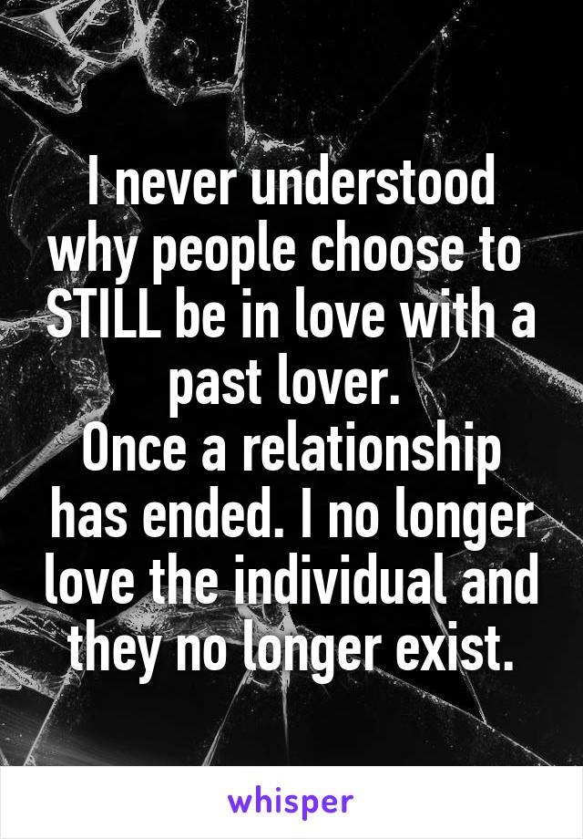 I never understood why people choose to  STILL be in love with a past lover. 
Once a relationship has ended. I no longer love the individual and they no longer exist.