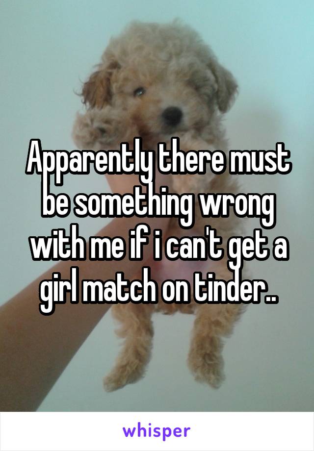 Apparently there must be something wrong with me if i can't get a girl match on tinder..
