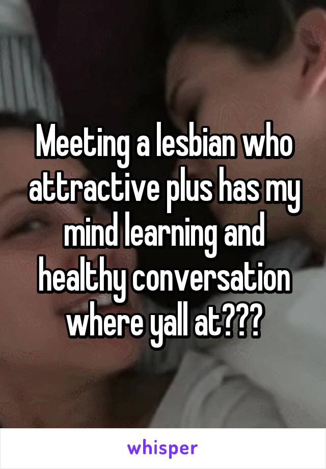 Meeting a lesbian who attractive plus has my mind learning and healthy conversation where yall at???