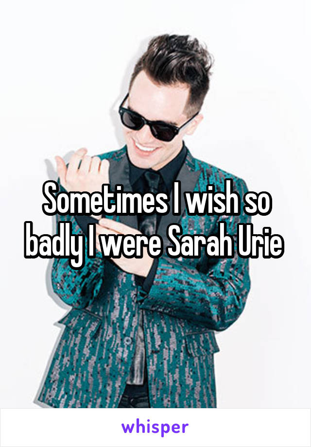 Sometimes I wish so badly I were Sarah Urie 