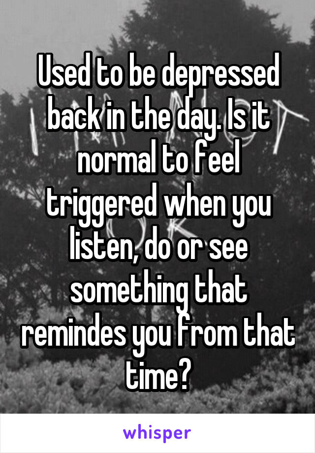 Used to be depressed back in the day. Is it normal to feel triggered when you listen, do or see something that remindes you from that time?