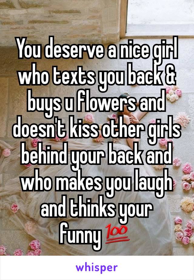You deserve a nice girl who texts you back & buys u flowers and doesn't kiss other girls behind your back and who makes you laugh and thinks your funny💯