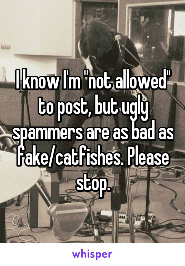 I know I'm "not allowed" to post, but ugly spammers are as bad as fake/catfishes. Please stop.