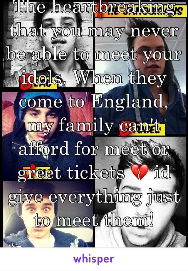 The heartbreaking that you may never be able to meet your idols. When they come to England, my family can't afford for meet or greet tickets 💔 id give everything just to meet them!

