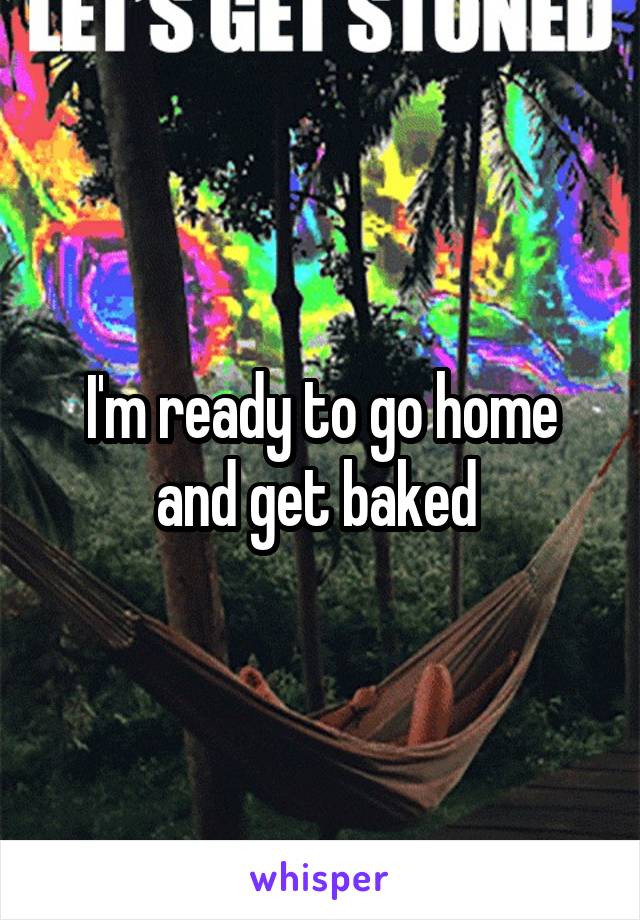 I'm ready to go home and get baked 