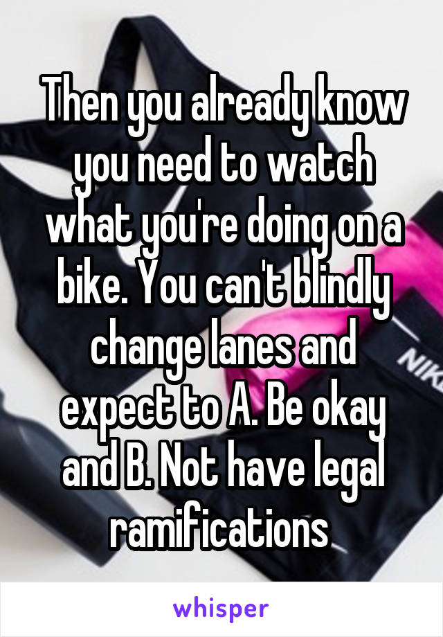 Then you already know you need to watch what you're doing on a bike. You can't blindly change lanes and expect to A. Be okay and B. Not have legal ramifications 