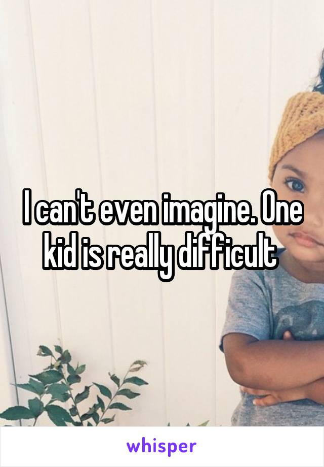 I can't even imagine. One kid is really difficult 